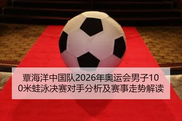 覃海洋中国队2026年奥运会男子100米蛙泳决赛对手分析及赛事走势解读